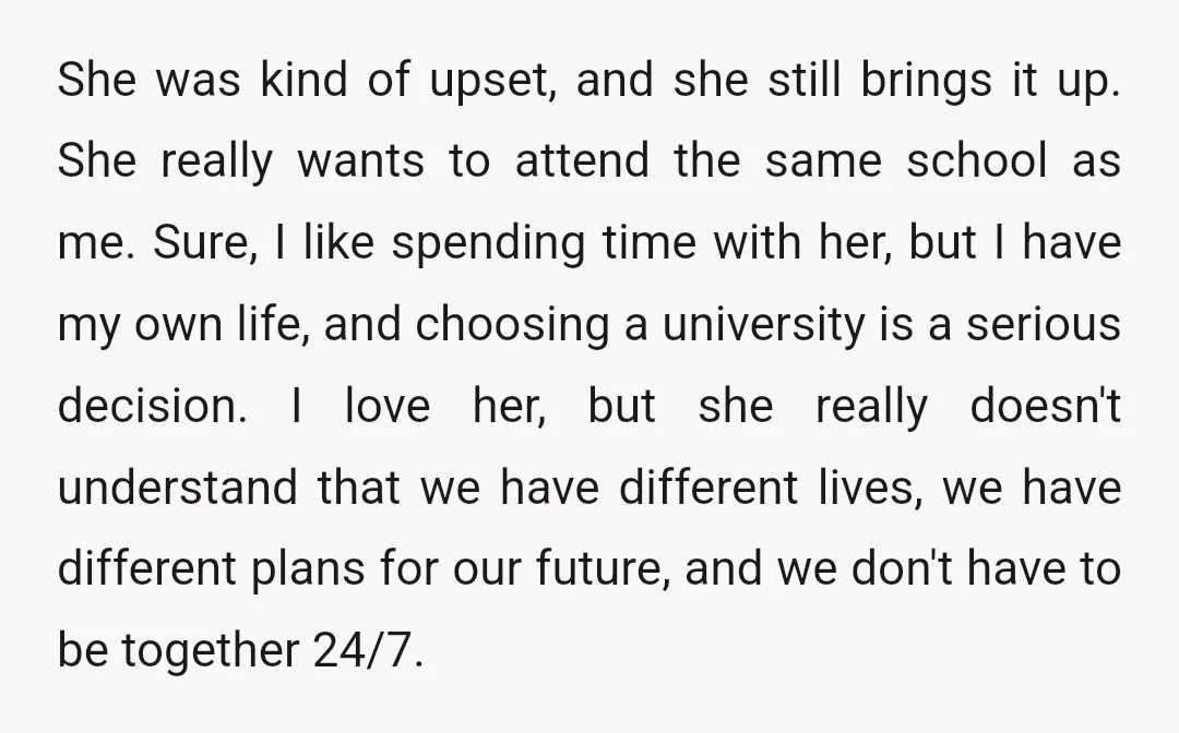 She was kind of upset, and she still brings it up. She really wants to attend the same school as me. Sure, I like spending time with her, but I...
