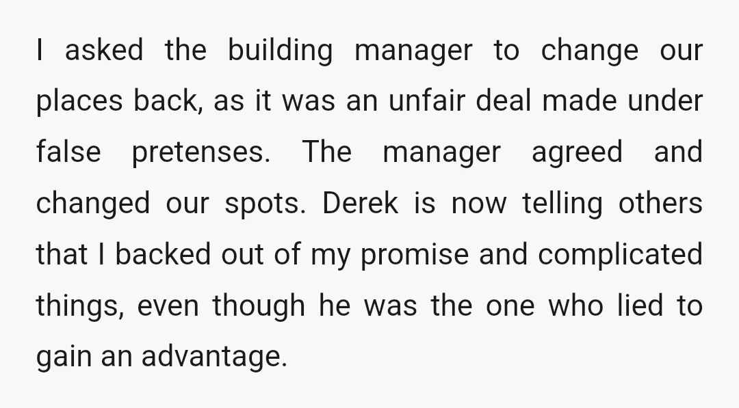I asked the building manager to change our places back, as it was an unfair deal made under false pretenses. The manager agreed and changed our spots. Derek is now...
