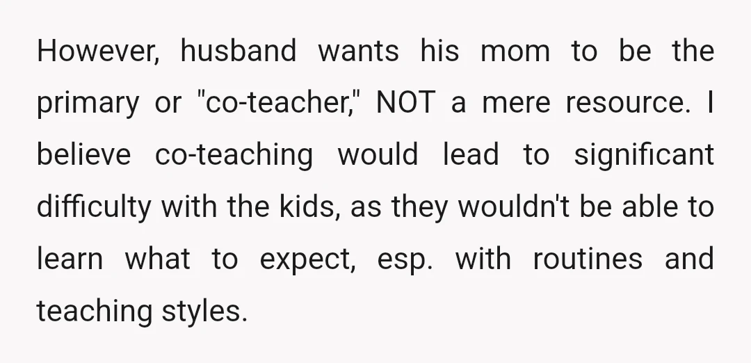 However, husband wants his mom to be the primary or "co-teacher," NOT a mere resource. I believe co-teaching would lead to significant difficulty with the kids, as they wouldn't be...
