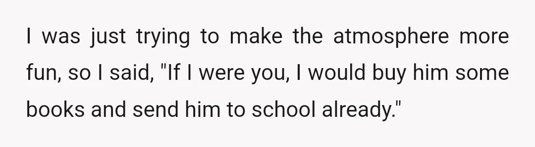 I was just trying to make the atmosphere more fun, so I said, "If I were you, I would buy him some books and send him to school already."