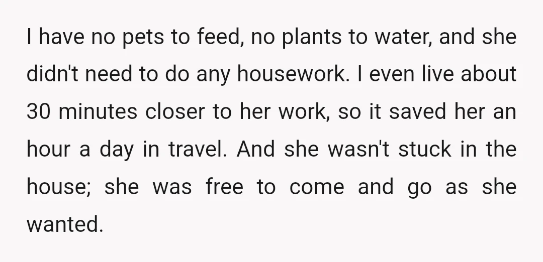 I have no pets to feed, no plants to water, and she didn't need to do any housework. I even live about 30 minutes closer to her work, so it...