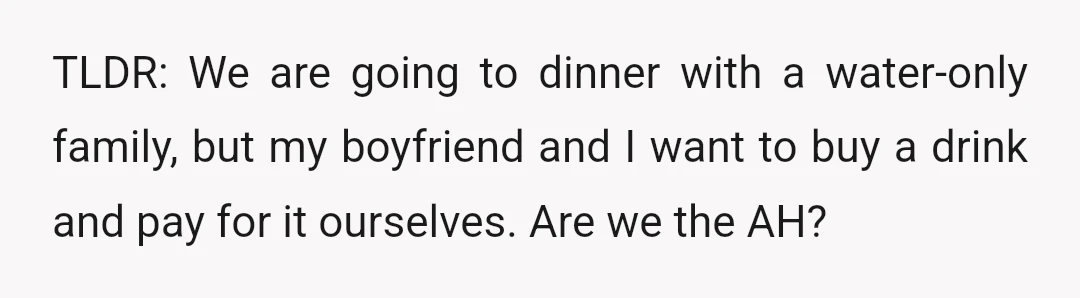 TLDR: We are going to dinner with a water-only family, but my boyfriend and I want to buy a drink and pay for it ourselves. Are we the AH?