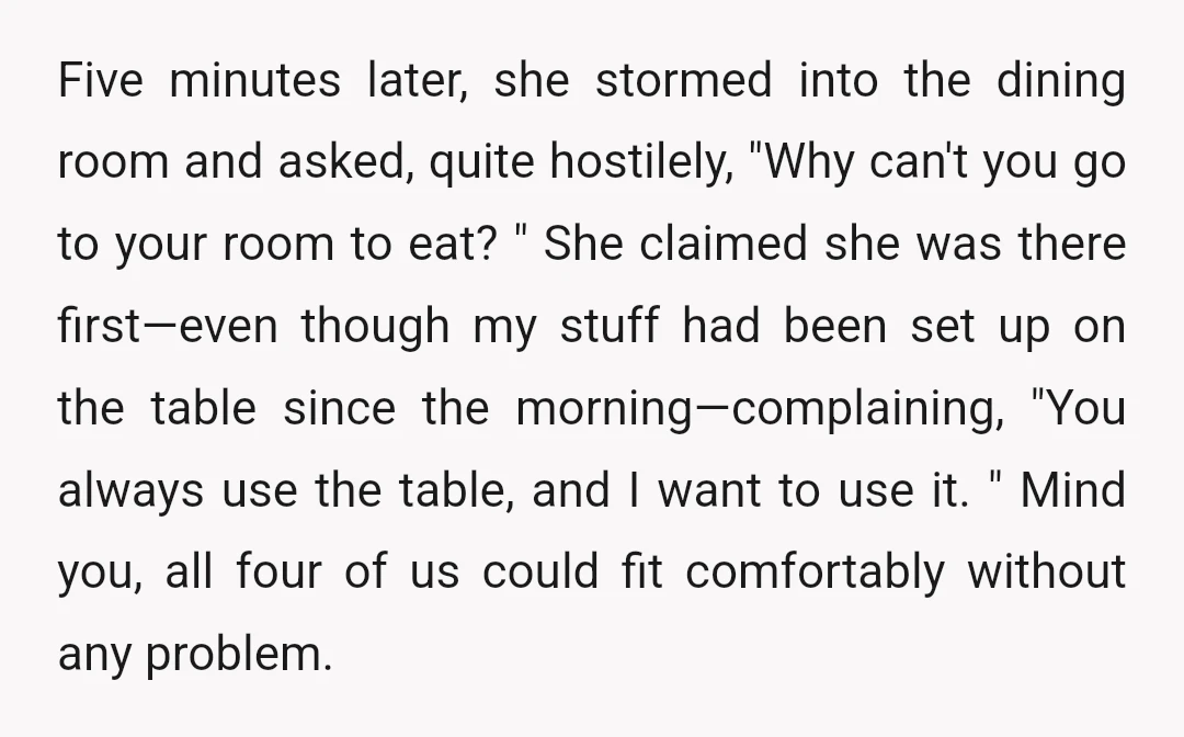 Five minutes later, she stormed into the dining room and asked, quite hostilely, "Why can't you go to your room to eat? " She claimed she was there first—even though...