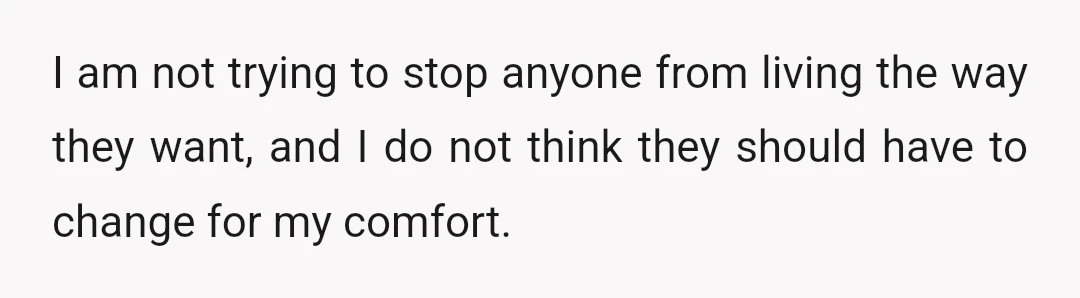 I am not trying to stop anyone from living the way they want, and I do not think they should have to change for my comfort.