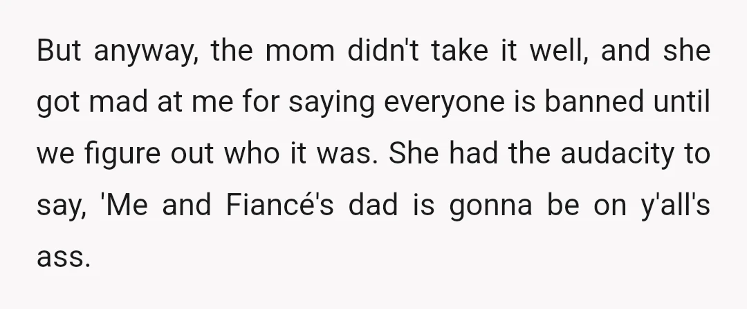 But anyway, the mom didn't take it well, and she got mad at me for saying everyone is banned until we figure out who it was. She had the audacity...
