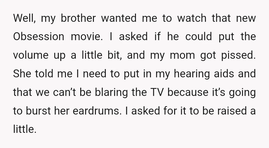 Well, my brother wanted me to watch that new Obsession movie. I asked if he could put the volume up a little bit, and my mom got pissed. She told...