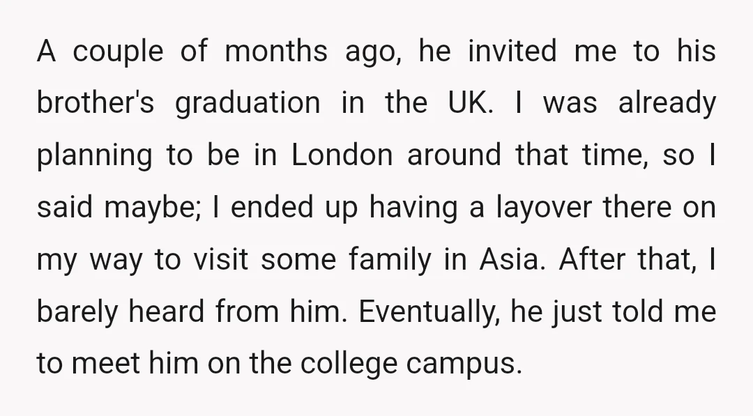 A couple of months ago, he invited me to his brother's graduation in the UK. I was already planning to be in London around that time, so I said maybe;...