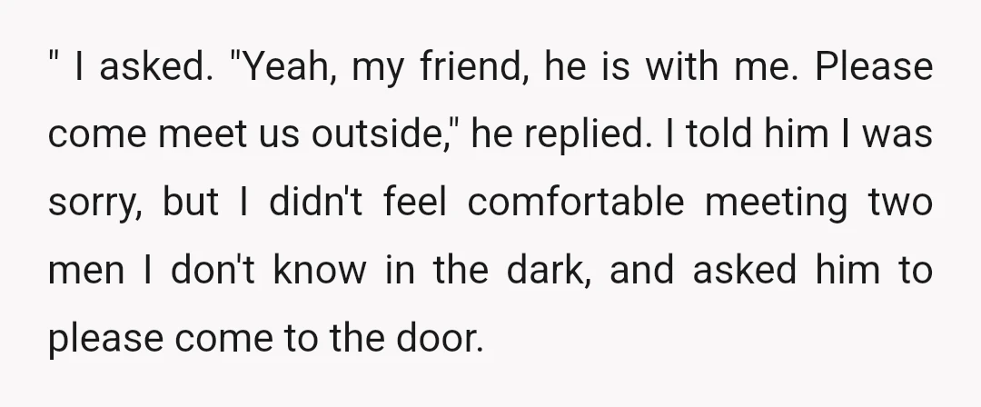 " I asked. "Yeah, my friend, he is with me. Please come meet us outside," he replied. I told him I was sorry, but I didn't feel comfortable meeting two...
