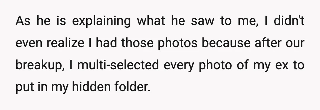As he is explaining what he saw to me, I didn't even realize I had those photos because after our breakup, I multi-selected every photo of my ex to put...