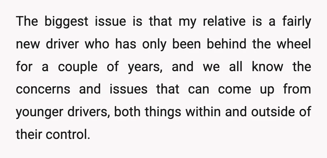 The biggest issue is that my relative is a fairly new driver who has only been behind the wheel for a couple of years, and we all know the concerns...