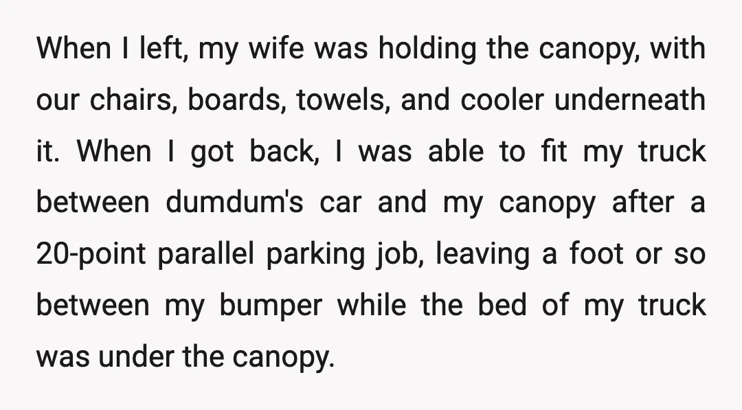 When I left, my wife was holding the canopy, with our chairs, boards, towels, and cooler underneath it. When I got back, I was able to fit my truck between...