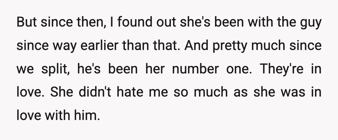 But since then, I found out she's been with the guy since way earlier than that. And pretty much since we split, he's been her number one. They're in love....