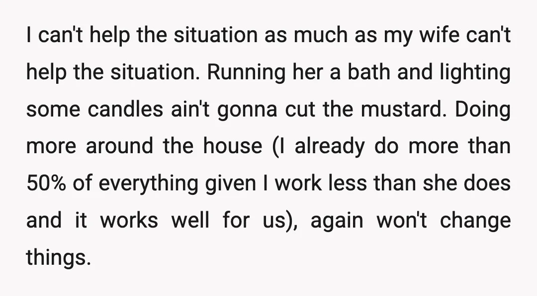 I can't help the situation as much as my wife can't help the situation. Running her a bath and lighting some candles ain't gonna cut the mustard. Doing more around...