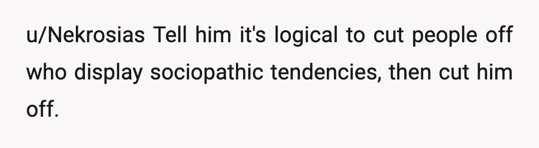 u/Nekrosias
Tell him it's logical to cut people off who display sociopathic tendencies, then cut him off.