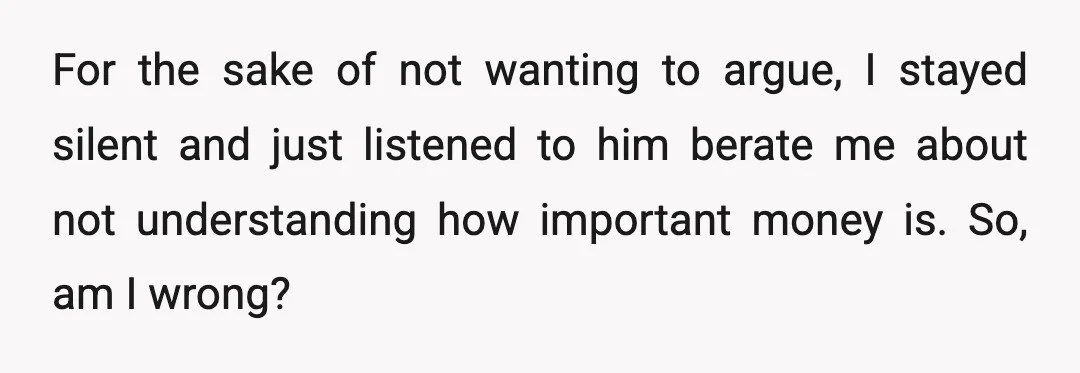 For the sake of not wanting to argue, I stayed silent and just listened to him berate me about not understanding how important money is. So, am I wrong?