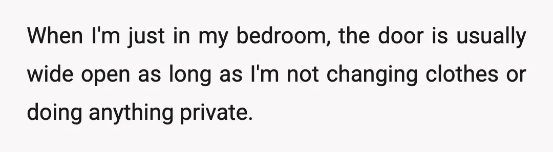 When I'm just in my bedroom, the door is usually wide open as long as I'm not changing clothes or doing anything private.