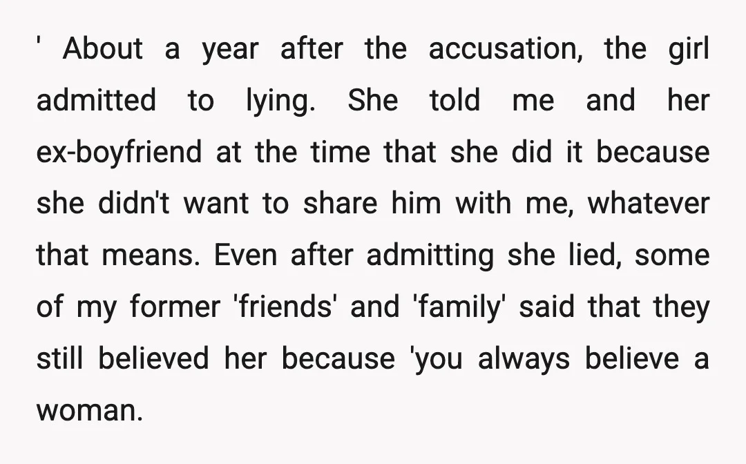 ' About a year after the accusation, the girl admitted to lying. She told me and her ex-boyfriend at the time that she did it because she didn't want to...