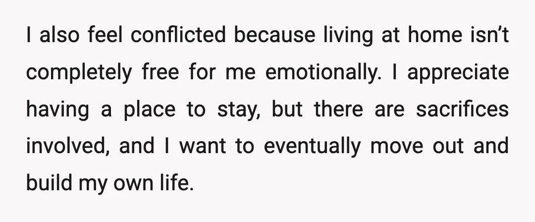 I also feel conflicted because living at home isn’t completely free for me emotionally. I appreciate having a place to stay, but there are sacrifices involved, and I want to...