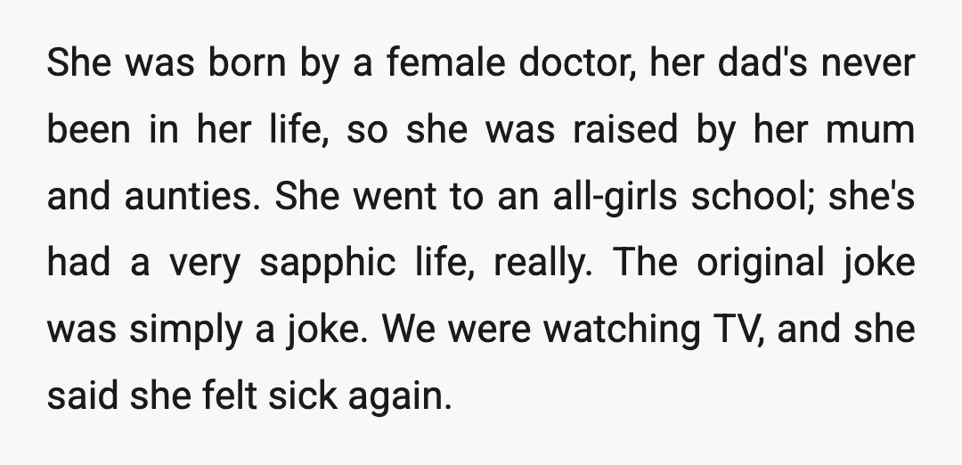 She was born by a female doctor, her dad's never been in her life, so she was raised by her mum and aunties. She went to an all-girls school; she's...