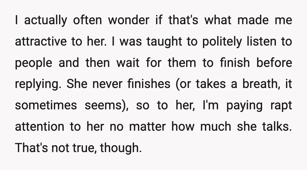 I actually often wonder if that's what made me attractive to her. I was taught to politely listen to people and then wait for them to finish before replying. She...