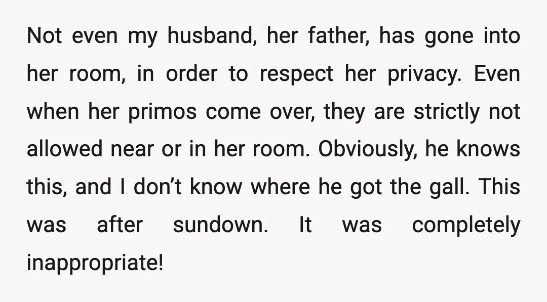 Not even my husband, her father, has gone into her room, in order to respect her privacy. Even when her primos come over, they are strictly not allowed near or...