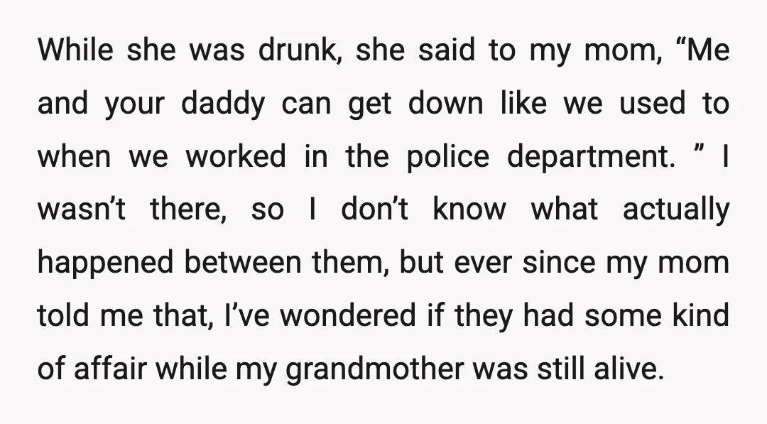 While she was drunk, she said to my mom, “Me and your daddy can get down like we used to when we worked in the police department. ” I wasn’t...