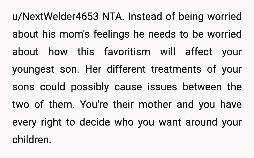 u/NextWelder4653 NTA. Instead of being worried about his mom's feelings he needs to be worried about how this favoritism will affect your youngest son. Her different treatments of your sons...