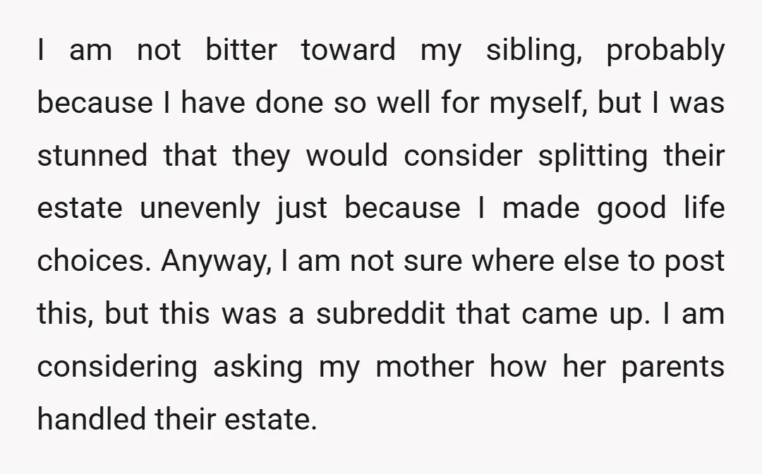 I am not bitter toward my sibling, probably because I have done so well for myself, but I was stunned that they would consider splitting their estate unevenly just because...