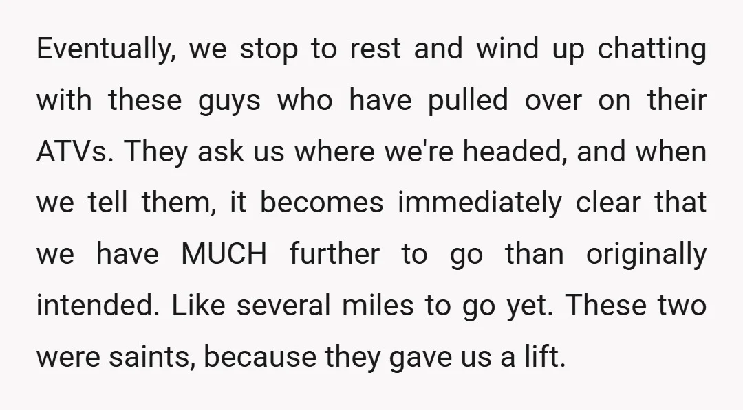 Eventually, we stop to rest and wind up chatting with these guys who have pulled over on their ATVs. They ask us where we're headed, and when we tell them,...