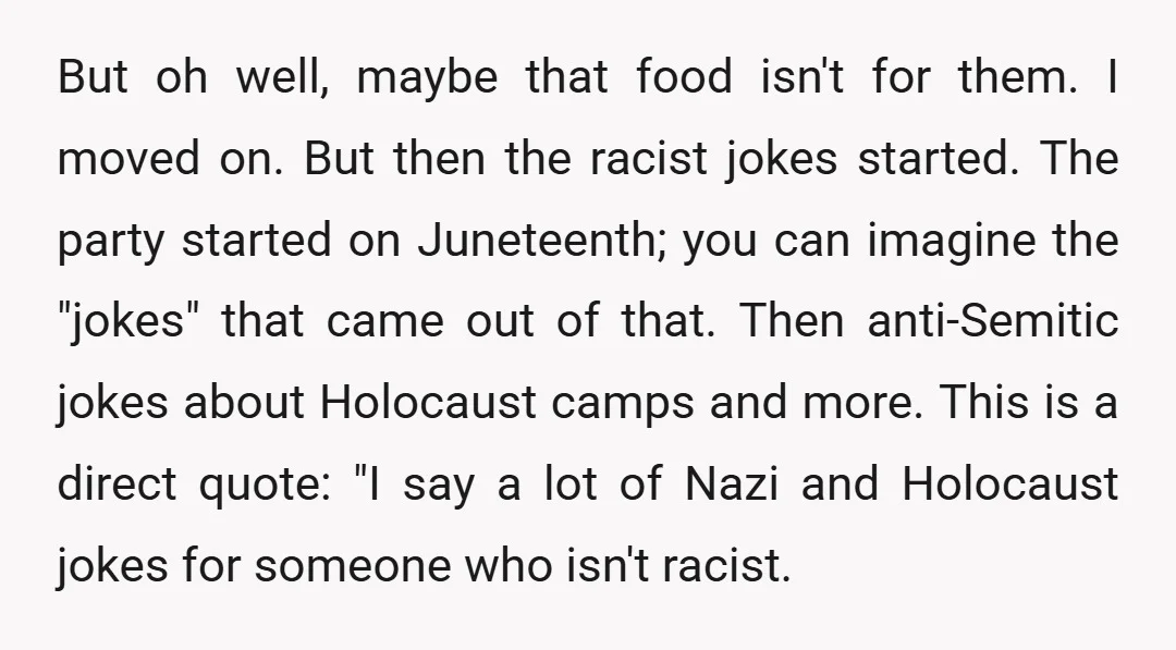 But oh well, maybe that food isn't for them. I moved on. But then the racist jokes started. The party started on Juneteenth; you can imagine the "jokes" that came...