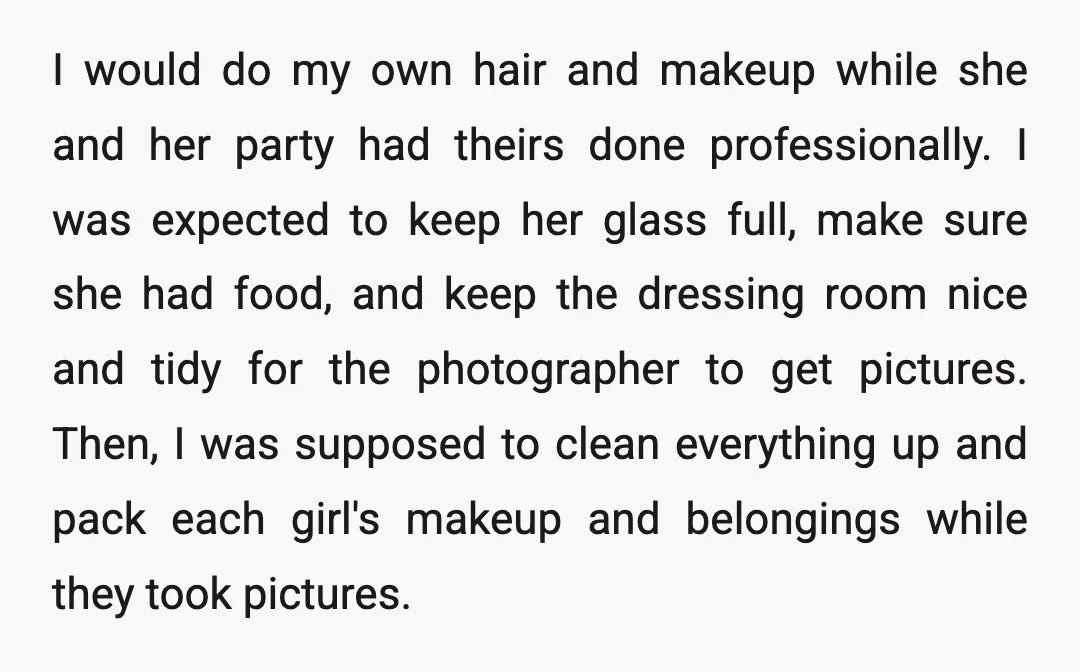 I would do my own hair and makeup while she and her party had theirs done professionally. I was expected to keep her glass full, make sure she had food,...
