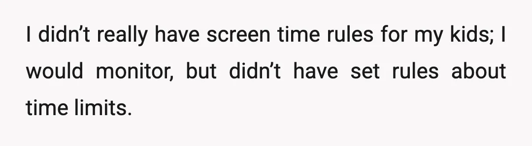 I didn’t really have screen time rules for my kids; I would monitor, but didn’t have set rules about time limits.