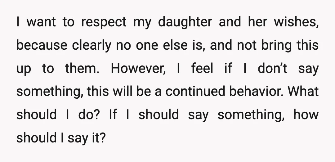 I want to respect my daughter and her wishes, because clearly no one else is, and not bring this up to them. However, I feel if I don’t say something,...