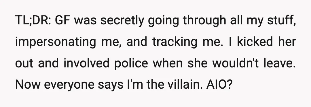 TL;DR: GF was secretly going through all my stuff, impersonating me, and tracking me. I kicked her out and involved police when she wouldn't leave. Now everyone says I'm the...