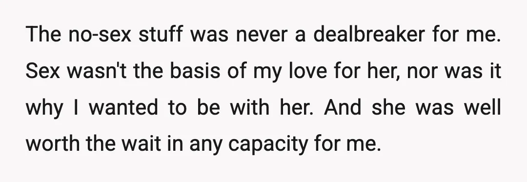 The no-sex stuff was never a dealbreaker for me. Sex wasn't the basis of my love for her, nor was it why I wanted to be with her. And she...
