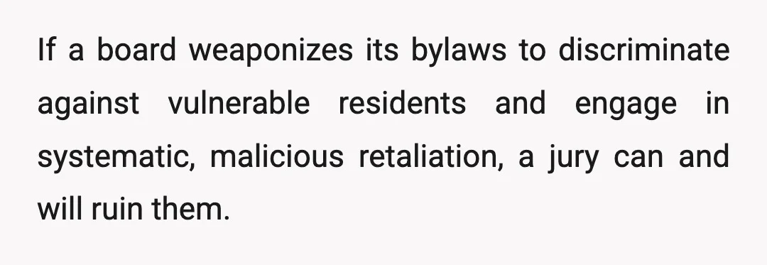 If a board weaponizes its bylaws to discriminate against vulnerable residents and engage in systematic, malicious retaliation, a jury can and will ruin them.