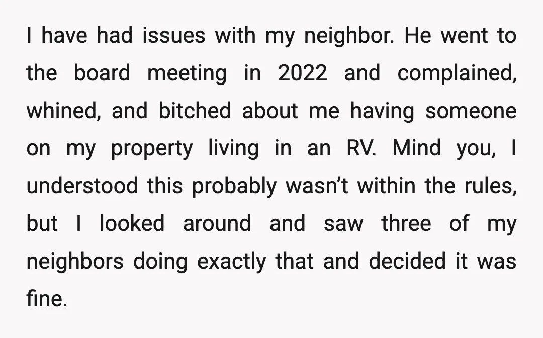 I have had issues with my neighbor. He went to the board meeting in 2022 and complained, whined, and bitched about me having someone on my property living in an...