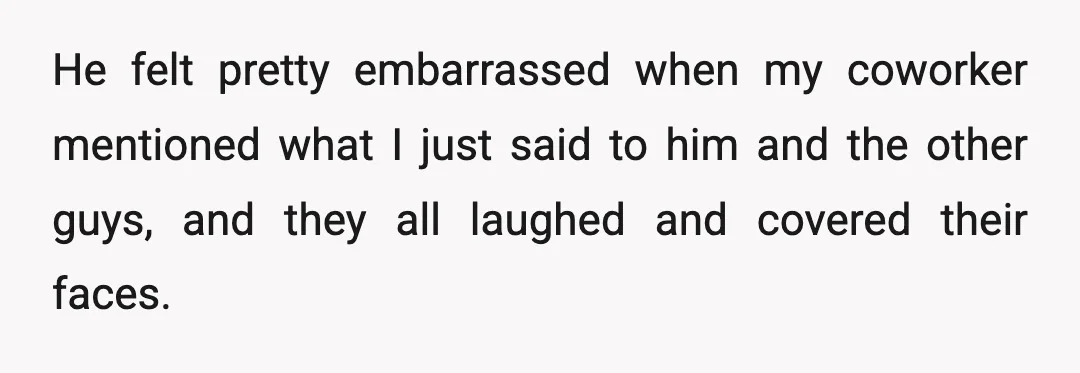 He felt pretty embarrassed when my coworker mentioned what I just said to him and the other guys, and they all laughed and covered their faces.