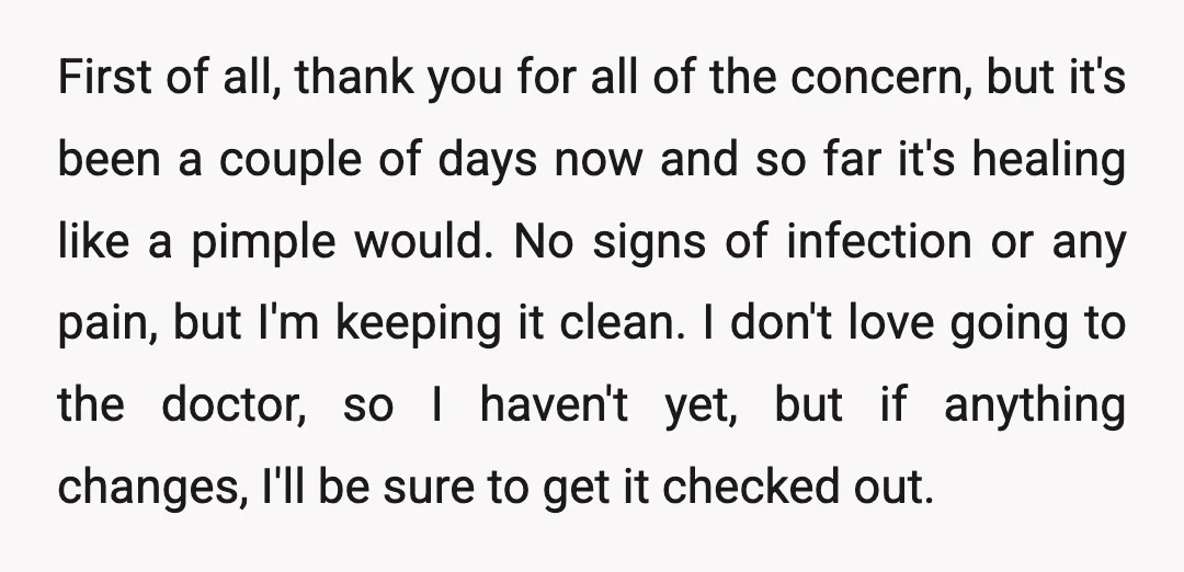 First of all, thank you for all of the concern, but it's been a couple of days now and so far it's healing like a pimple would. No signs of...