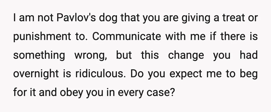 I am not Pavlov's dog that you are giving a treat or punishment to. Communicate with me if there is something wrong, but this change you had overnight is ridiculous....