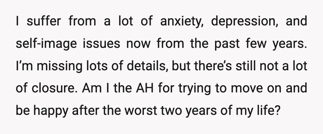 I suffer from a lot of anxiety, depression, and self-image issues now from the past few years. I’m missing lots of details, but there’s still not a lot of closure....