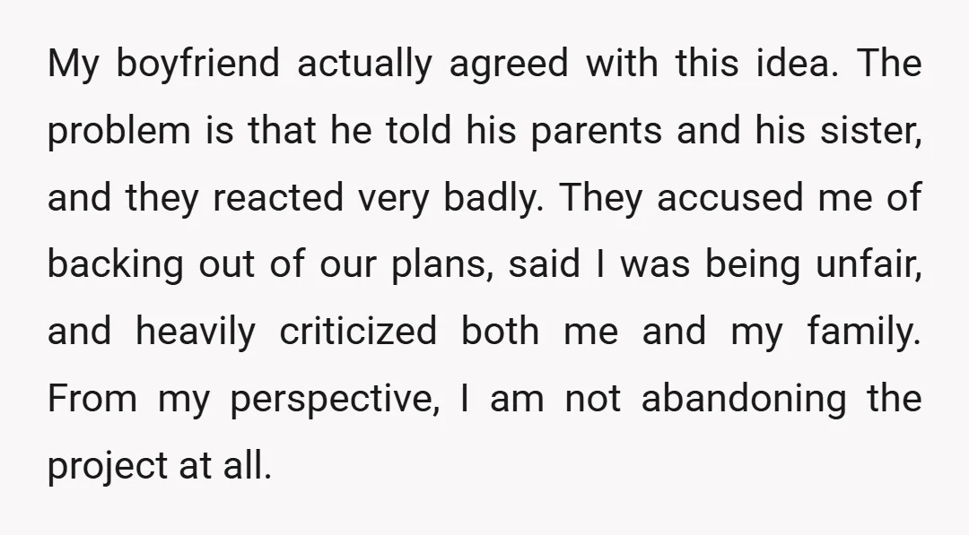 My boyfriend actually agreed with this idea. The problem is that he told his parents and his sister, and they reacted very badly. They accused me of backing out of...