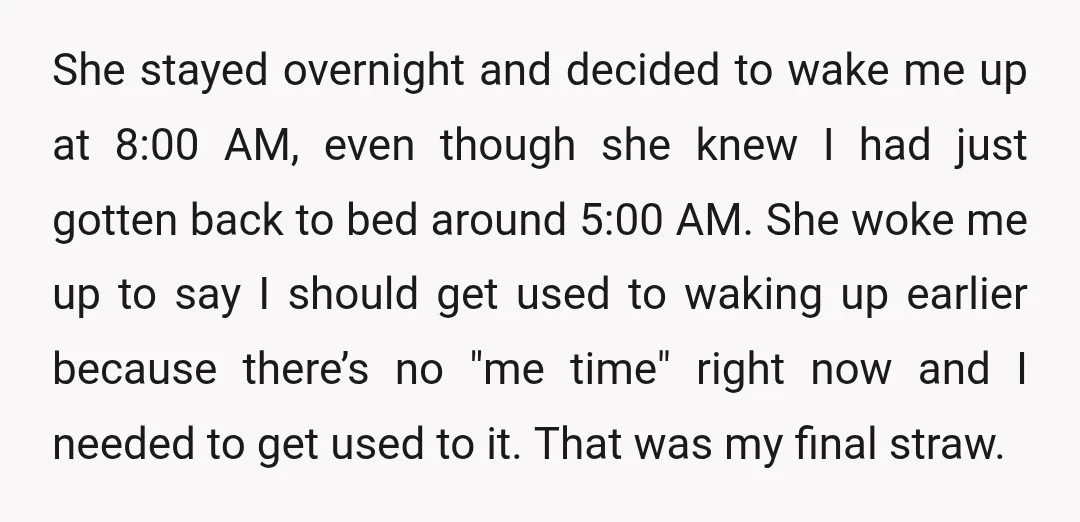 She stayed overnight and decided to wake me up at 8:00 AM, even though she knew I had just gotten back to bed around 5:00 AM. She woke me up...