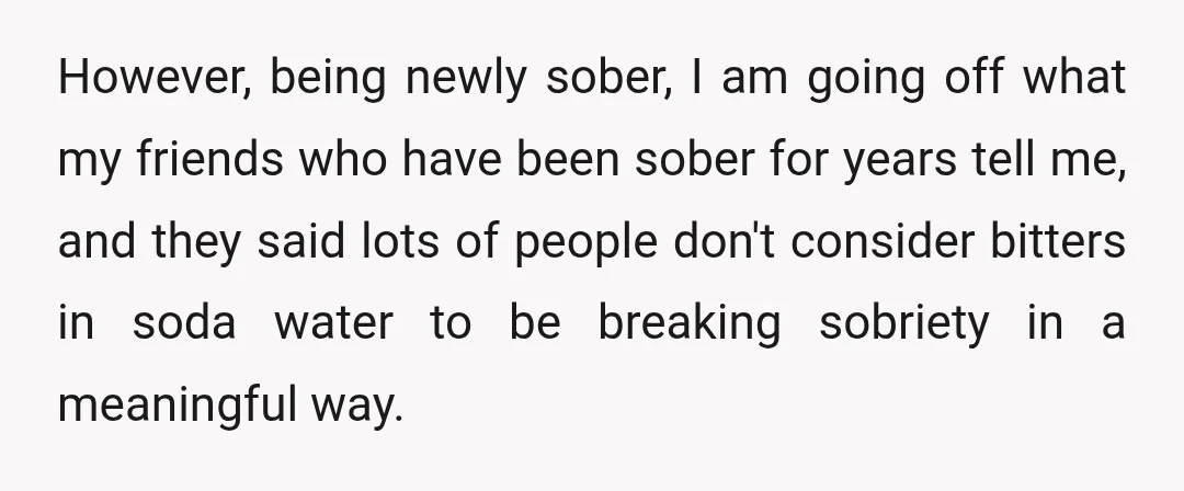 However, being newly sober, I am going off what my friends who have been sober for years tell me, and they said lots of people don't consider bitters in soda...