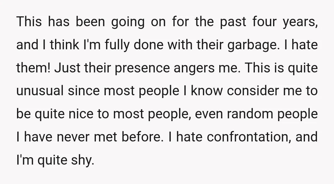 This has been going on for the past four years, and I think I'm fully done with their garbage. I hate them! Just their presence angers me. This is quite...