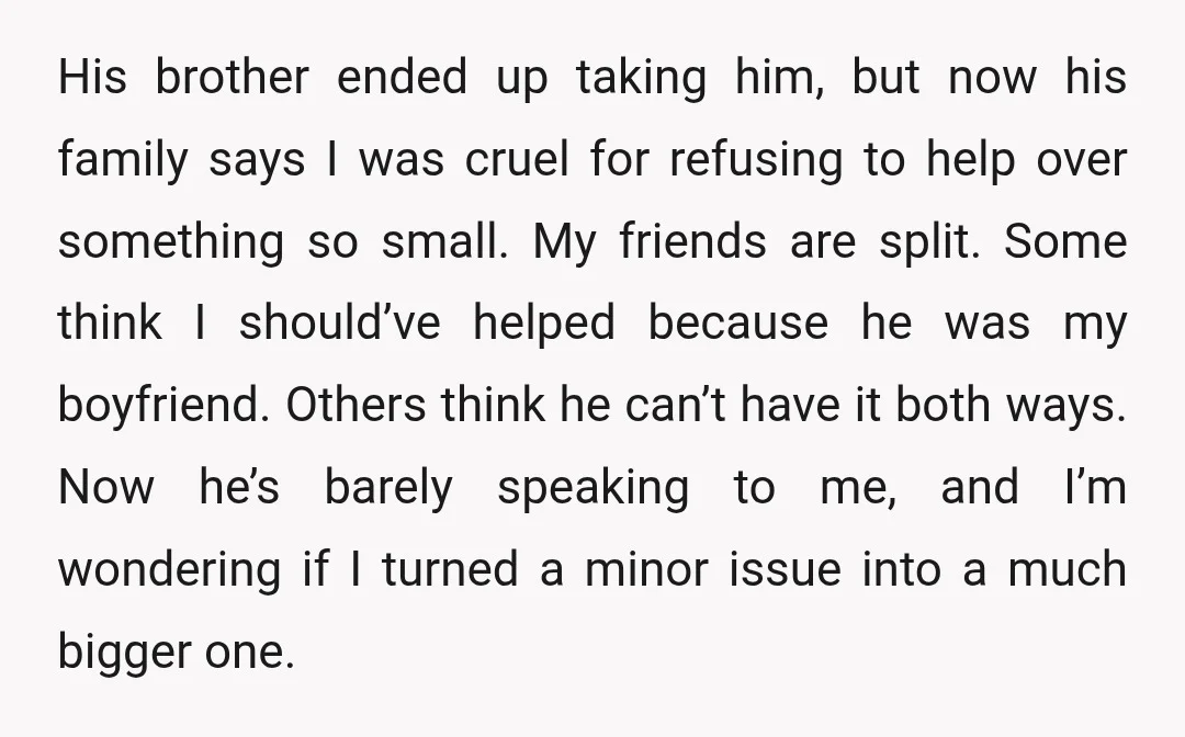 His brother ended up taking him, but now his family says I was cruel for refusing to help over something so small. My friends are split. Some think I should’ve...