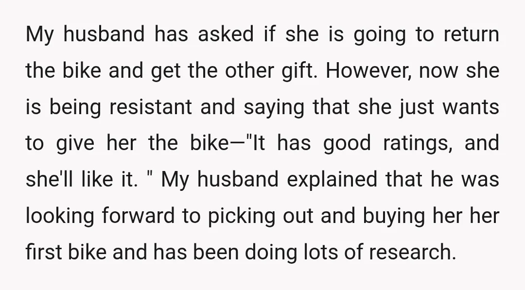 My husband has asked if she is going to return the bike and get the other gift. However, now she is being resistant and saying that she just wants to...
