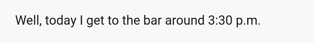 Well, today I get to the bar around 3:30 p.m.