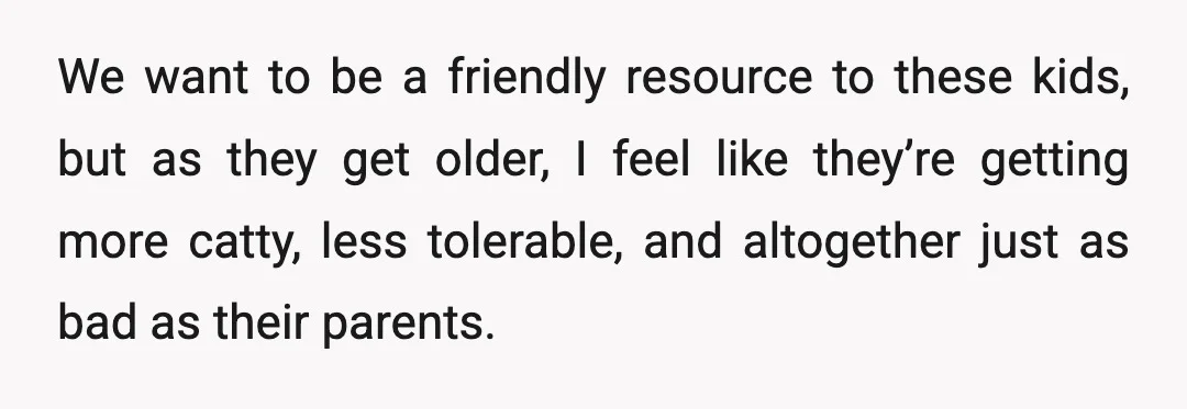 We want to be a friendly resource to these kids, but as they get older, I feel like they’re getting more catty, less tolerable, and altogether just as bad as...