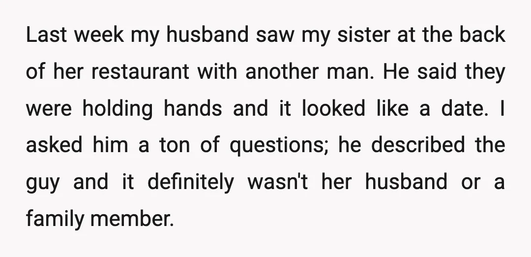 Last week my husband saw my sister at the back of her restaurant with another man. He said they were holding hands and it looked like a date. I asked...